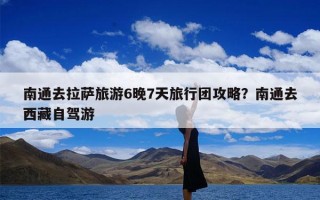 南通去拉萨旅游6晚7天旅行团攻略？南通去西藏自驾游