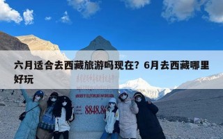 六月适合去西藏旅游吗现在？6月去西藏哪里好玩