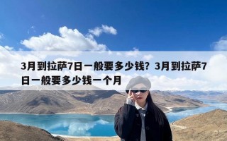 3月到拉萨7日一般要多少钱？3月到拉萨7日一般要多少钱一个月