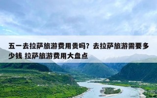 五一去拉萨旅游费用贵吗？去拉萨旅游需要多少钱 拉萨旅游费用大盘点