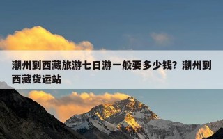 潮州到西藏旅游七日游一般要多少钱？潮州到西藏货运站