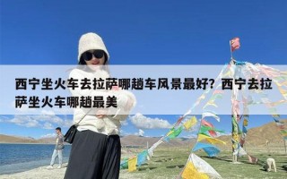 西宁坐火车去拉萨哪趟车风景最好？西宁去拉萨坐火车哪趟最美