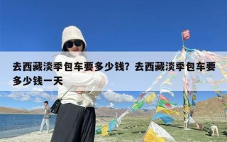 去西藏淡季包车要多少钱？去西藏淡季包车要多少钱一天