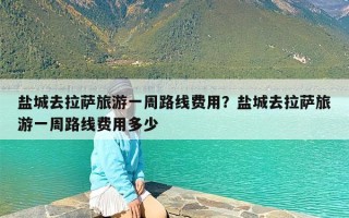 盐城去拉萨旅游一周路线费用？盐城去拉萨旅游一周路线费用多少