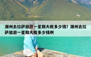 潮州去拉萨旅游一星期大概多少钱？潮州去拉萨旅游一星期大概多少钱啊