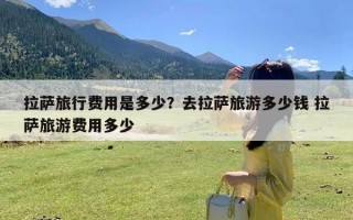 拉萨旅行费用是多少？去拉萨旅游多少钱 拉萨旅游费用多少