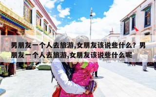 男朋友一个人去旅游,女朋友该说些什么？男朋友一个人去旅游,女朋友该说些什么呢