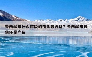 去西藏带什么焦段的镜头最合适？去西藏带长焦还是广角