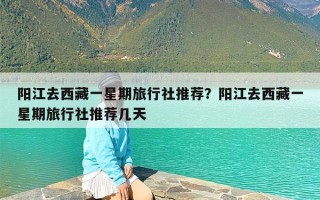 阳江去西藏一星期旅行社推荐？阳江去西藏一星期旅行社推荐几天