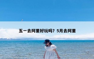 五一去阿里好玩吗？5月去阿里