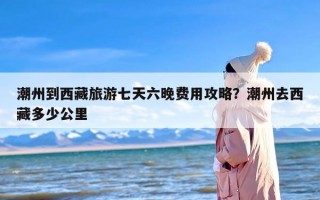 潮州到西藏旅游七天六晚费用攻略？潮州去西藏多少公里