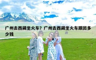 广州去西藏坐火车？广州去西藏坐火车跟团多少钱