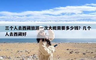 三个人去西藏旅游一次大概需要多少钱？几个人去西藏好