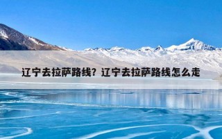 辽宁去拉萨路线？辽宁去拉萨路线怎么走
