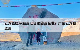 云浮去拉萨旅游七日跟团游花费？广东云浮自驾游