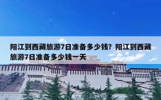 阳江到西藏旅游7日准备多少钱？阳江到西藏旅游7日准备多少钱一天