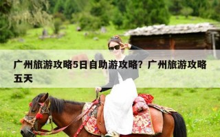 广州旅游攻略5日自助游攻略？广州旅游攻略五天