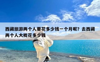 西藏旅游两个人要花多少钱一个月呢？去西藏两个人大概花多少钱