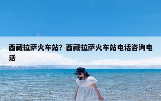 西藏拉萨火车站？西藏拉萨火车站电话咨询电话