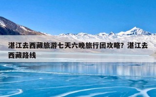 湛江去西藏旅游七天六晚旅行团攻略？湛江去西藏路线