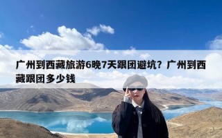 广州到西藏旅游6晚7天跟团避坑？广州到西藏跟团多少钱