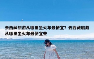 去西藏旅游从哪里坐火车最便宜？去西藏旅游从哪里坐火车最便宜些