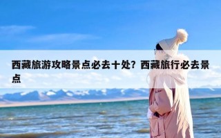 西藏旅游攻略景点必去十处？西藏旅行必去景点