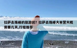 拉萨去珠峰的旅游团？拉萨去珠峰大本营大概需要几天,行程推荐