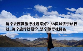 济宁去西藏旅行社哪家好？58同城济宁旅行社_济宁旅行社报价_济宁旅行社排名