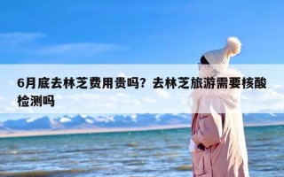 6月底去林芝费用贵吗？去林芝旅游需要核酸检测吗