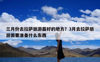 三月份去拉萨旅游最好的地方？3月去拉萨旅游需要准备什么东西