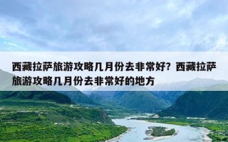 西藏拉萨旅游攻略几月份去非常好？西藏拉萨旅游攻略几月份去非常好的地方