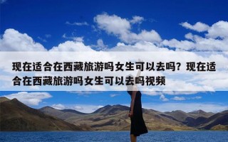 现在适合在西藏旅游吗女生可以去吗？现在适合在西藏旅游吗女生可以去吗视频