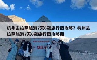 杭州去拉萨旅游7天6夜旅行团攻略？杭州去拉萨旅游7天6夜旅行团攻略图