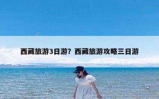 西藏旅游3日游？西藏旅游攻略三日游