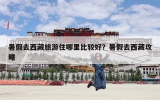 暑假去西藏旅游住哪里比较好？暑假去西藏攻略