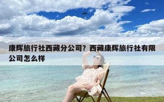 康辉旅行社西藏分公司？西藏康辉旅行社有限公司怎么样