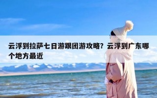 云浮到拉萨七日游跟团游攻略？云浮到广东哪个地方最近