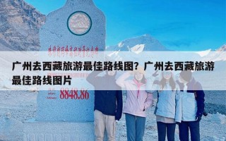 广州去西藏旅游最佳路线图？广州去西藏旅游最佳路线图片