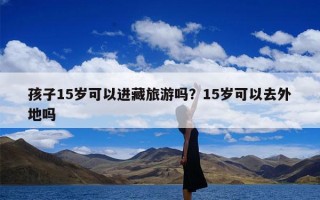 孩子15岁可以进藏旅游吗？15岁可以去外地吗