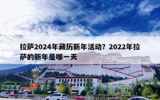拉萨2024年藏历新年活动？2022年拉萨的新年是哪一天