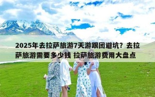 2025年去拉萨旅游7天游跟团避坑？去拉萨旅游需要多少钱 拉萨旅游费用大盘点