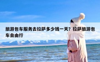 旅游包车服务去拉萨多少钱一天？拉萨旅游包车自由行