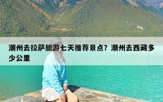 潮州去拉萨旅游七天推荐景点？潮州去西藏多少公里