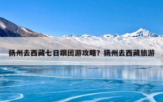 扬州去西藏七日跟团游攻略？扬州去西藏旅游