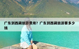 广东到西藏旅游费用？广东到西藏旅游要多少钱