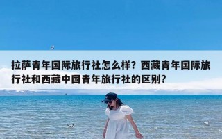 拉萨青年国际旅行社怎么样？西藏青年国际旅行社和西藏中国青年旅行社的区别?