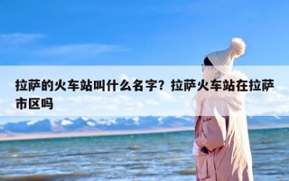 拉萨的火车站叫什么名字？拉萨火车站在拉萨市区吗