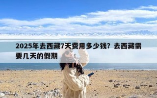 2025年去西藏7天费用多少钱？去西藏需要几天的假期