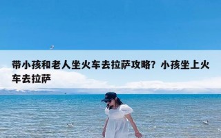 带小孩和老人坐火车去拉萨攻略？小孩坐上火车去拉萨